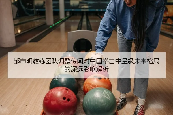 邹市明教练团队调整传闻对中国拳击中量级未来格局的深远影响解析